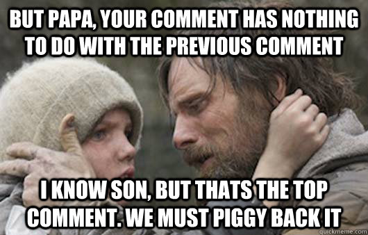 But papa, your comment has nothing to do with the previous comment I know son, but thats the top comment. we must piggy back it   Viggo Explains Reddit