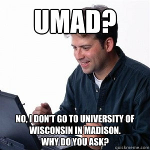 UMAD? No, I don't go to University of Wisconsin in Madison.
Why do you ask? - UMAD? No, I don't go to University of Wisconsin in Madison.
Why do you ask?  Lonely Computer Guy