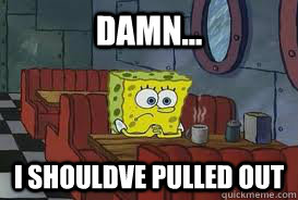 damn... i shouldve pulled out - damn... i shouldve pulled out  Confession Spongebob