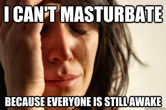 I CAN'T MASTURBATE BECAUSE EVERYONE IS STILL AWAKE  First World Problems