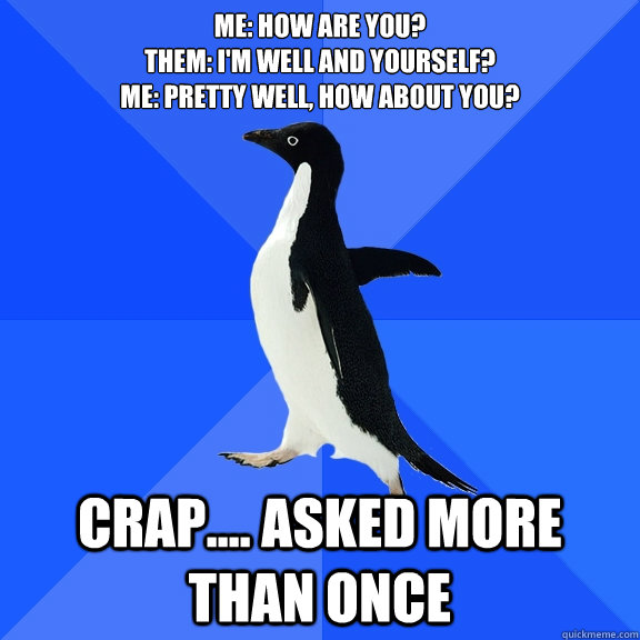 ME: how are you?
them: I'm well and yourself?
Me: Pretty well, how about you? crap.... asked more than once  Socially Awkward Penguin