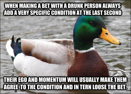 When making a bet with a drunk person always add a very specific condition at the last second  Their ego and momentum will usually make them agree  to the condition and in tern loose the bet.  - When making a bet with a drunk person always add a very specific condition at the last second  Their ego and momentum will usually make them agree  to the condition and in tern loose the bet.   Actual Advice Mallard