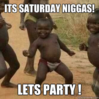 Its Saturday Niggas!
 Lets party !  Its friday niggas