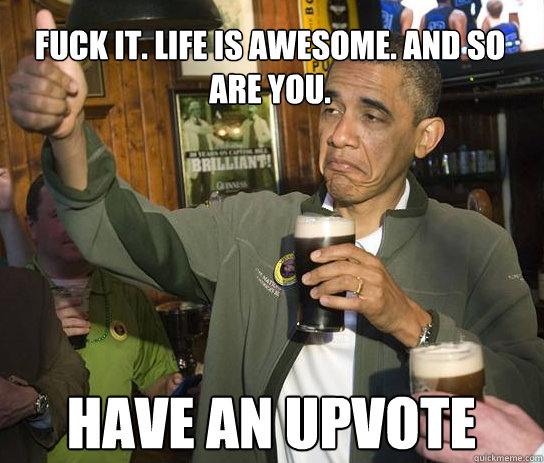 Fuck it. Life is awesome. And so are you.
 Have an upvote - Fuck it. Life is awesome. And so are you.
 Have an upvote  Upvoting Obama