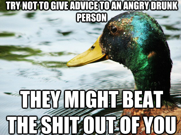 try not to give advice to an angry drunk person they might beat the shit out of you  
