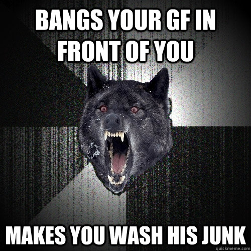 bangs your gf in front of you makes you wash his junk  Insanity Wolf