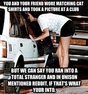 You and your friend wore matching cat shirts and took a picture at a club But we can say you ran into a total stranger and in unison mentioned Reddit, if that's what your into.  Karma Whore