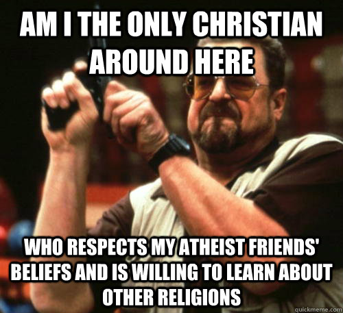 Am i the only christian around here who respects my atheist friends' beliefs and is willing to learn about other religions   Am I The Only One Around Here