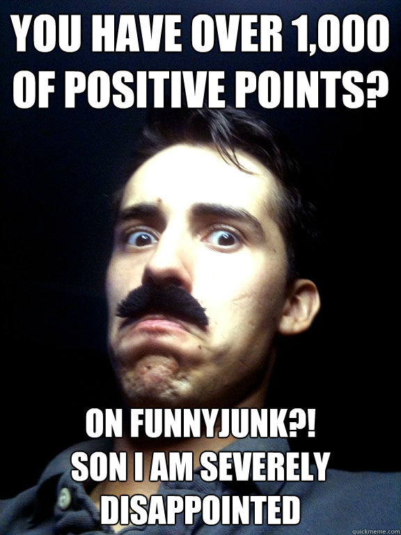 YOU HAVE OVER 1,000 OF POSITIVE POINTS? ON FUNNYJUNK?! 
SON I AM severely disappointed   Severely disappointed dad