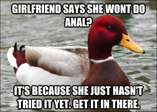 girlfriend says she wont do anal? it's because she just hasn't tried it yet. get it in there.  Malicious Advice Mallard