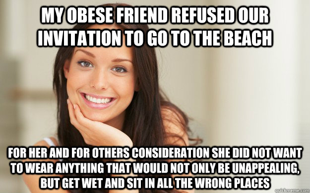 My obese friend refused our invitation to go to the beach For her and for others consideration she did not want to wear anything that would not only be unappealing, but get wet and sit in all the wrong places  Good Girl Gina