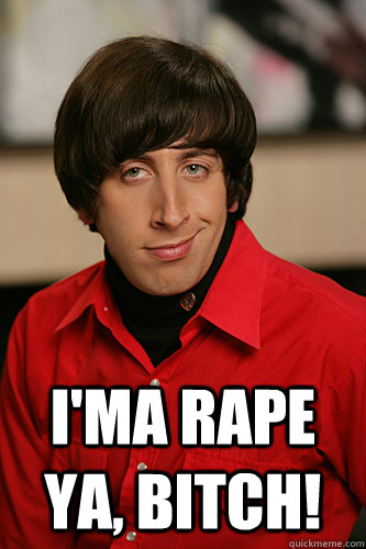  I'ma rape ya, bitch!  Howard Wolowitz