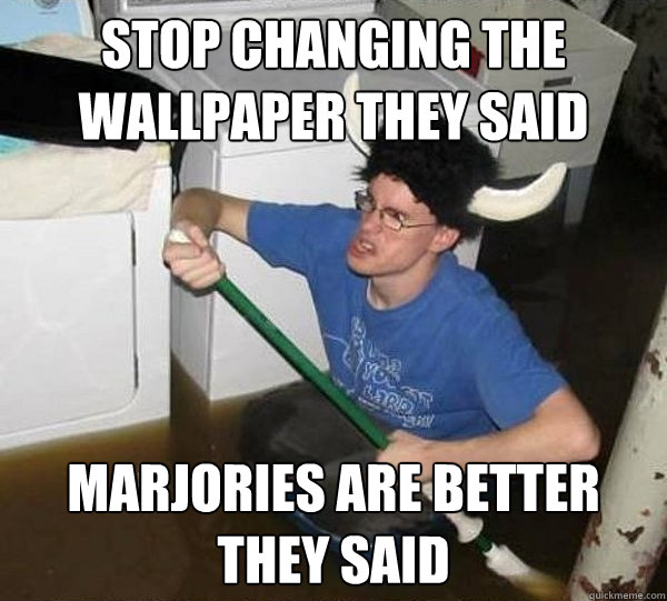 Stop changing the wallpaper they said Marjories are better they said  They said
