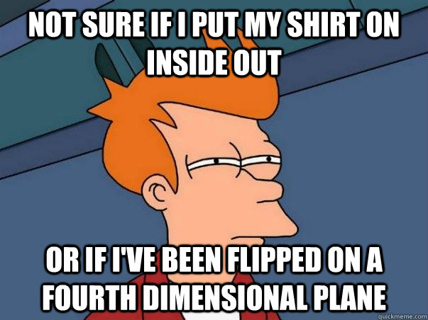 Not sure if I put my shirt on inside out Or if I've been flipped on a fourth dimensional plane  Not sure Fry