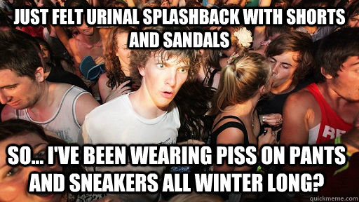 Just felt urinal splashback with shorts and sandals So... I've been wearing piss on pants and sneakers all winter long?  Sudden Clarity Clarence