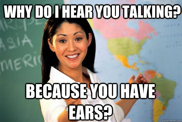 Why do I hear you talking? Because you have ears?  Unhelpful High School Teacher