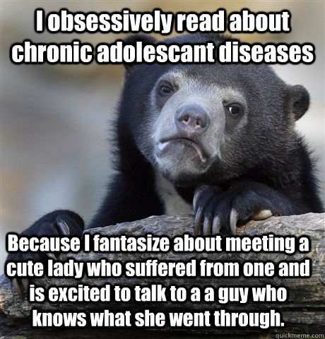 I obsessively read about chronic adolescant diseases Because I fantasize about meeting a cute lady who suffered from one and is excited to talk to a a guy who knows what she went through.  Confession Bear