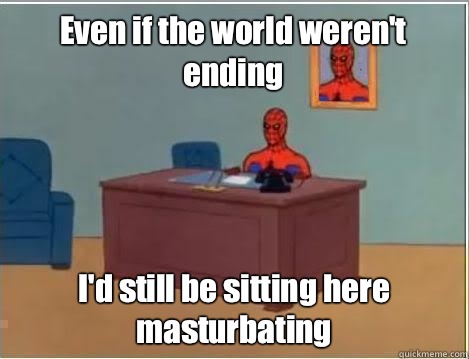 Even if the world weren't ending I'd still be sitting here masturbating  