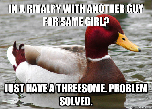 In a rivalry with another guy for same girl?
 Just have a threesome. Problem solved.  Malicious Advice Mallard