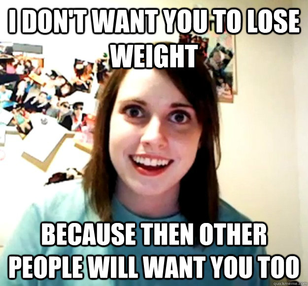 I don't want you to lose weight because then other people will want you too  Overly Attached Girlfriend