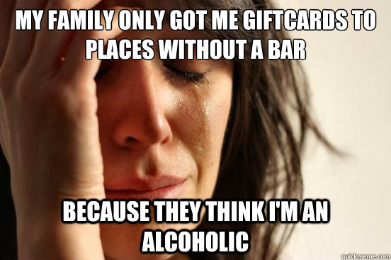 My family only got me giftcards to places without a bar because they think I'm an alcoholic  First World Problems