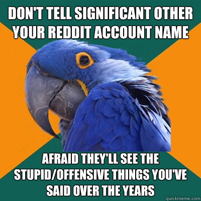 Don't tell significant other your Reddit account name Afraid they'll see the stupid/offensive things you've said over the years  Paranoid Parrot