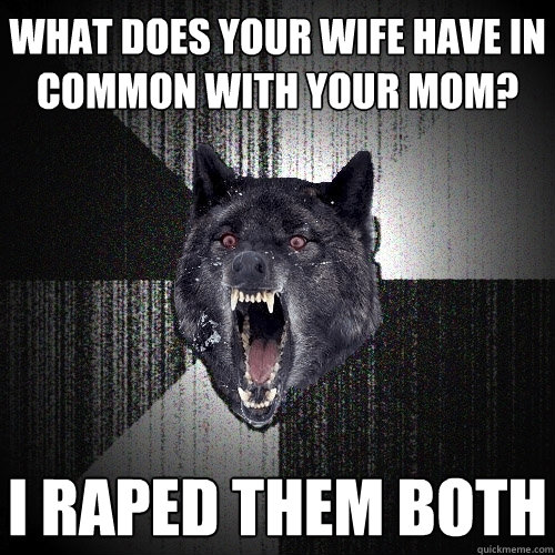 what does your wife have in common with your mom? i raped them both - what does your wife have in common with your mom? i raped them both  Insanity Wolf