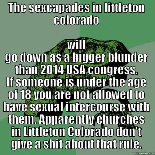 THE SEXCAPADES IN LITTLETON COLORADO WILL GO DOWN AS A BIGGER BLUNDER THAN 2014 USA CONGRESS. IF SOMEONE IS UNDER THE AGE OF 18 YOU ARE NOT ALLOWED TO HAVE SEXUAL INTERCOURSE WITH THEM. APPARENTLY CHURCHES IN LITTLETON COLORADO DON'T GIVE A SHIT ABOUT THAT RULE. Philosoraptor