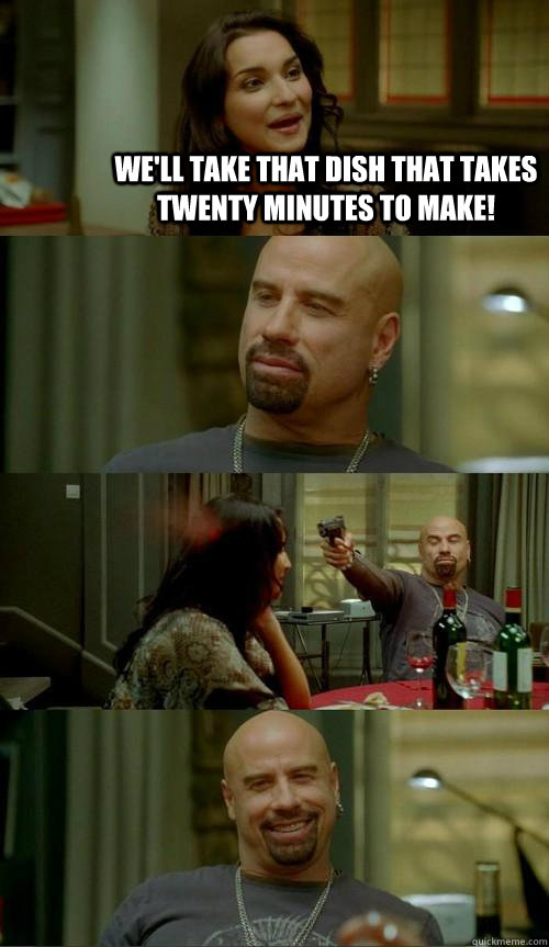 We'll take that dish that takes twenty minutes to make!  Skinhead John