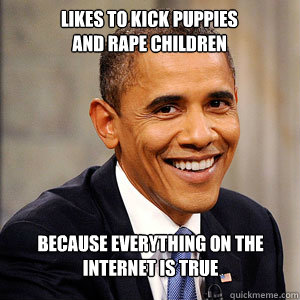 Likes to kick puppies 
and rape children because everything on the internet is true   Barack Obama