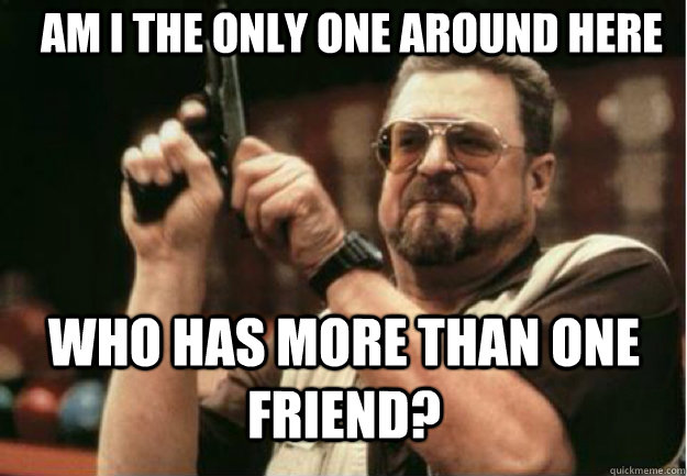 AM I THE ONLY ONE AROUND HERE  who has more than one friend? - AM I THE ONLY ONE AROUND HERE  who has more than one friend?  Misc