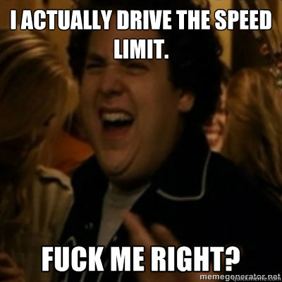 I actually drive the speed limit.   fuck me right