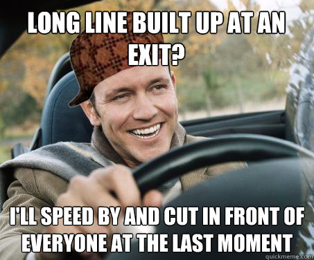 long line built up at an exit? i'll speed by and cut in front of everyone at the last moment   SCUMBAG DRIVER