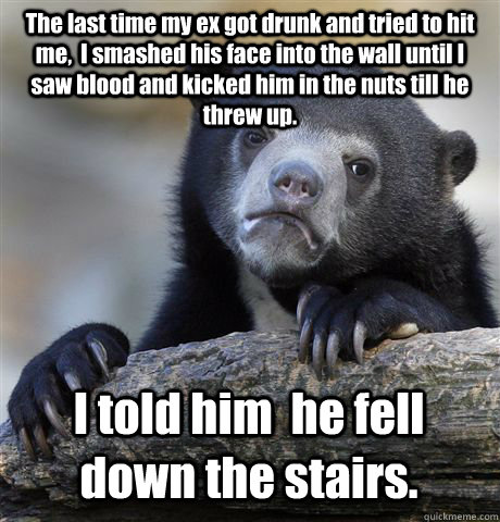 The last time my ex got drunk and tried to hit me,  I smashed his face into the wall until I saw blood and kicked him in the nuts till he threw up. I told him  he fell down the stairs. - The last time my ex got drunk and tried to hit me,  I smashed his face into the wall until I saw blood and kicked him in the nuts till he threw up. I told him  he fell down the stairs.  Confession Bear