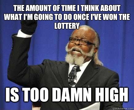 The amount of time I think about what I'm going to do once I've won the lottery  Is too damn high  Too Damn High