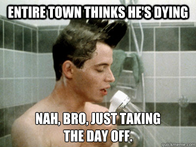 Entire town thinks he's dying Nah, bro, just taking 
the day off.  