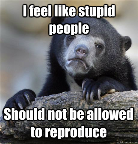 I feel like stupid people Should not be allowed to reproduce  Confession Bear