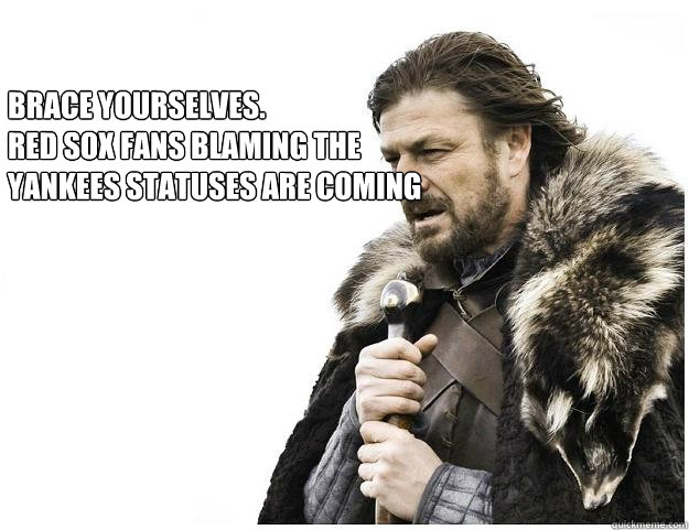 Brace yourselves.
Red Sox fans blaming the Yankees statuses are coming - Brace yourselves.
Red Sox fans blaming the Yankees statuses are coming  Imminent Ned