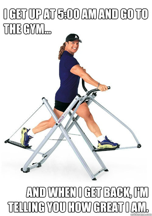 I get up at 5:00 am and go to the gym... And when i get back, I'm telling you how great I am. - I get up at 5:00 am and go to the gym... And when i get back, I'm telling you how great I am.  Annoying Gym Guy