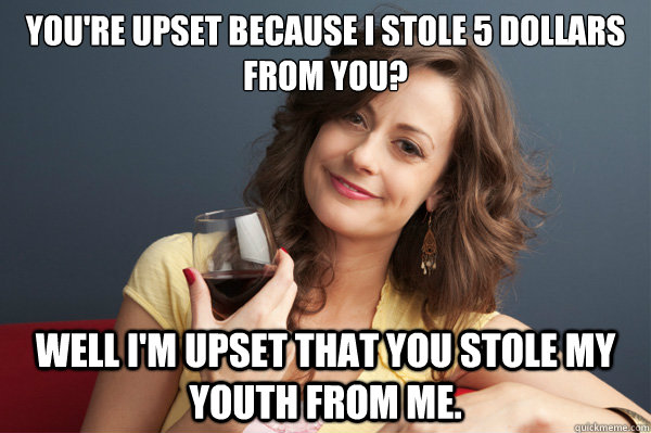 You're upset because i stole 5 dollars from you? Well I'm upset that you stole my youth from me.  Forever Resentful Mother