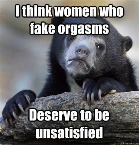 I think women who fake orgasms Deserve to be unsatisfied  Confession Bear