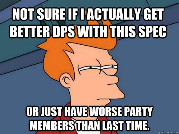 Not sure if I actually get better DPS with this spec or just have worse party members than last time.  Futurama Fry