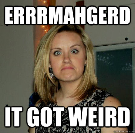 Errrmahgerd it got weird   then it got wierd