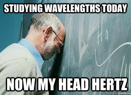 studying wavelengths today  now my head hertz  