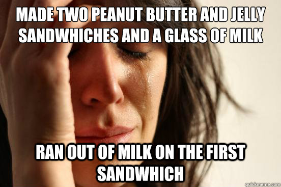 Made two peanut butter and jelly sandwhiches and a glass of milk ran out of milk on the first sandwhich  First World Problems