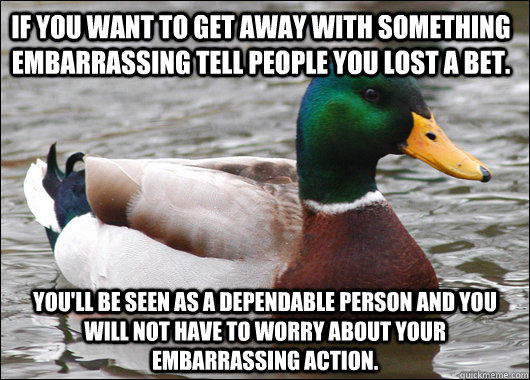 If you want to get away with something embarrassing tell people you lost a bet. You'll be seen as a dependable person and you will not have to worry about your embarrassing action.  Actual Advice Mallard