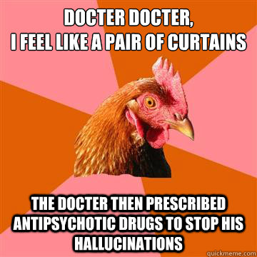 Docter Docter,
I feel like a pair of curtains The docter then prescribed Antipsychotic drugs to stop his hallucinations - Docter Docter,
I feel like a pair of curtains The docter then prescribed Antipsychotic drugs to stop his hallucinations  Anti-Joke Chicken