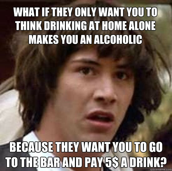 What if they only want you to think drinking at home alone makes you an alcoholic because they want you to go to the bar and pay 5$ a drink? - What if they only want you to think drinking at home alone makes you an alcoholic because they want you to go to the bar and pay 5$ a drink?  conspiracy keanu