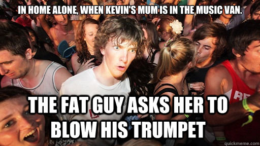 In home alone, when Kevin's mum is in the music van. the fat guy asks her to blow his trumpet   Sudden Clarity Clarence
