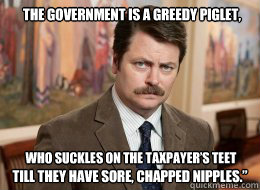 The government is a greedy piglet, till they have sore, chapped nipples.” who suckles on the taxpayer’s teet  - The government is a greedy piglet, till they have sore, chapped nipples.” who suckles on the taxpayer’s teet   Ron Swanson